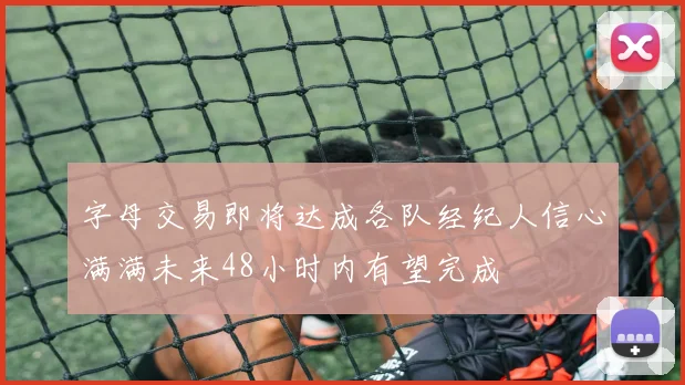 字母交易即将达成各队经纪人信心满满未来48小时内有望完成