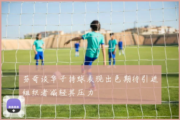 芬奇谈华子持球表现出色期待引进组织者减轻其压力