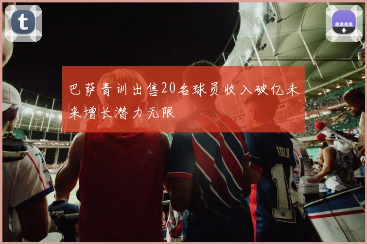 巴萨青训出售20名球员收入破亿未来增长潜力无限