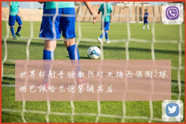 世界杯射手榜激烈对决梅西领衔5球姆巴佩哈兰德紧随其后