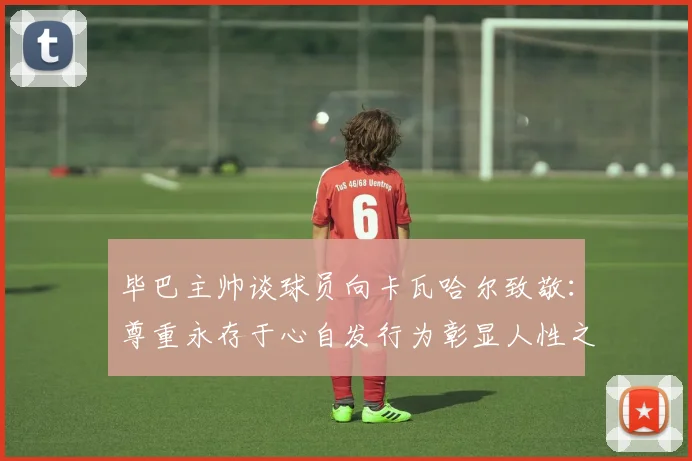 毕巴主帅谈球员向卡瓦哈尔致敬：尊重永存于心自发行为彰显人性之美