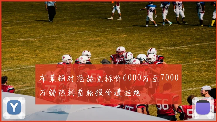 布莱顿对范赫克标价6000万至7000万镑热刺首轮报价遭拒绝