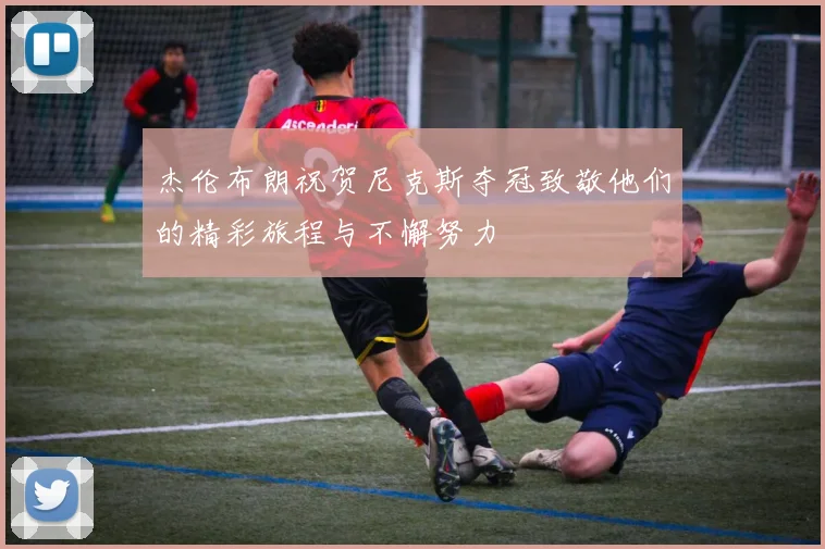 杰伦布朗祝贺尼克斯夺冠致敬他们的精彩旅程与不懈努力
