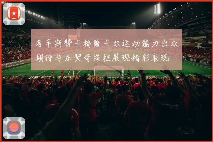 考辛斯赞卡梅隆卡尔运动能力出众期待与东契奇搭档展现精彩表现