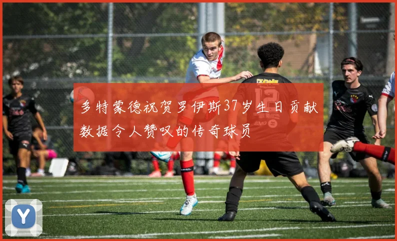 多特蒙德祝贺罗伊斯37岁生日贡献数据令人赞叹的传奇球员