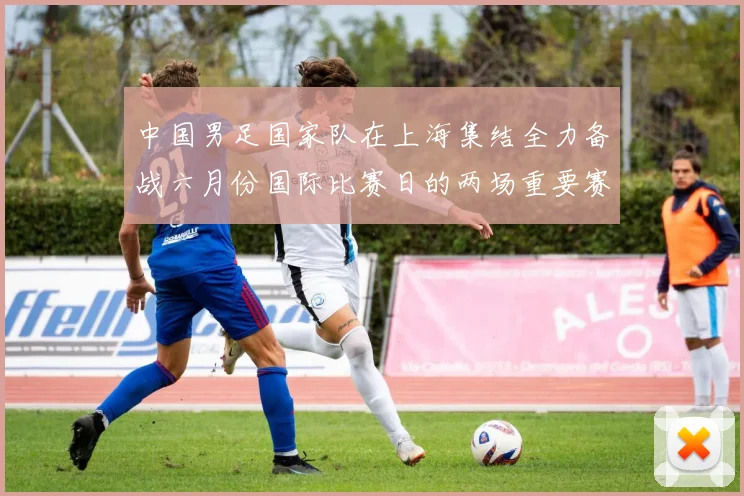中国男足国家队在上海集结全力备战六月份国际比赛日的两场重要赛事