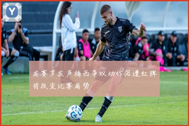 龙赛罗发声梅西争议动作若遭红牌将改变比赛局势