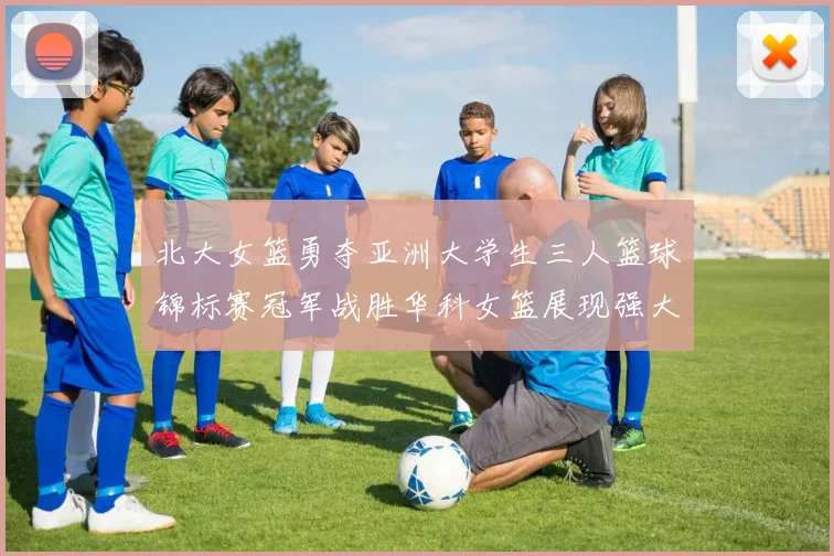北大女篮勇夺亚洲大学生三人篮球锦标赛冠军战胜华科女篮展现强大实力