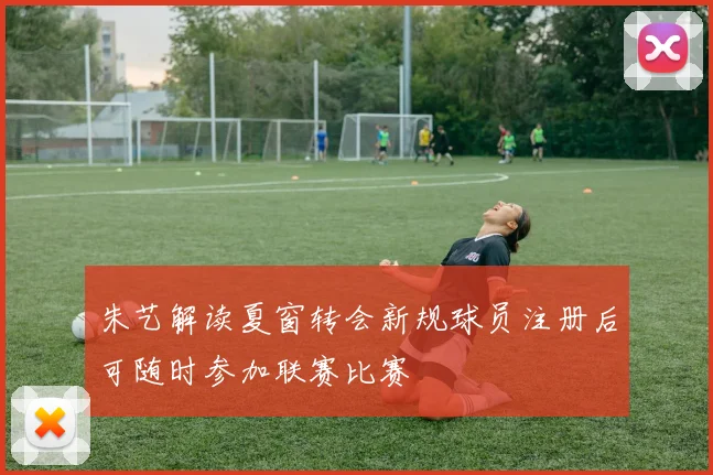 朱艺解读夏窗转会新规球员注册后可随时参加联赛比赛