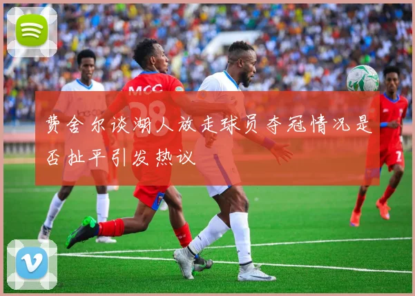 费舍尔谈湖人放走球员夺冠情况是否扯平引发热议