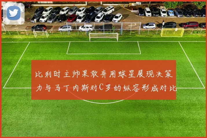 比利时主帅果敢弃用球星展现决策力与马丁内斯对C罗的纵容形成对比
