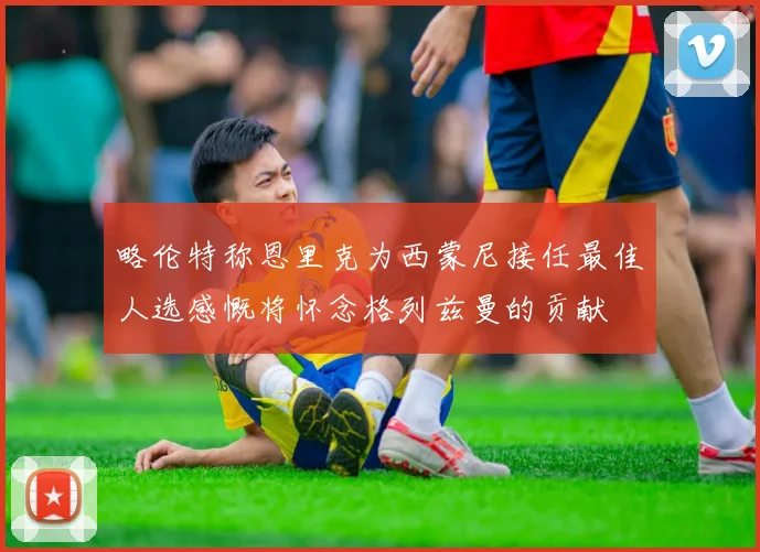 略伦特称恩里克为西蒙尼接任最佳人选感慨将怀念格列兹曼的贡献