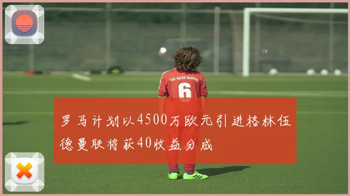 罗马计划以4500万欧元引进格林伍德曼联将获40收益分成
