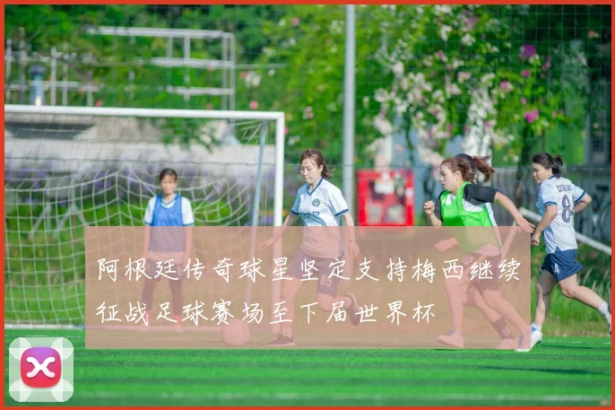 阿根廷传奇球星坚定支持梅西继续征战足球赛场至下届世界杯