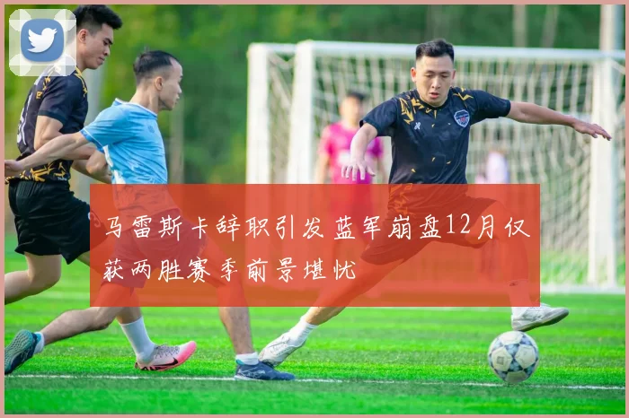马雷斯卡辞职引发蓝军崩盘12月仅获两胜赛季前景堪忧